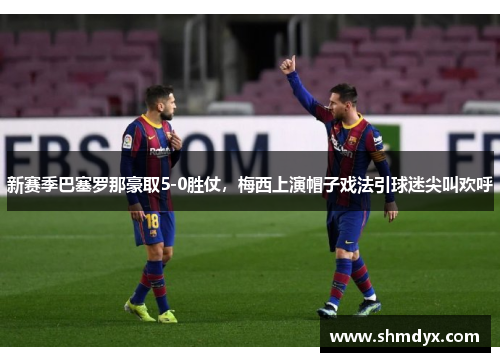 新赛季巴塞罗那豪取5-0胜仗，梅西上演帽子戏法引球迷尖叫欢呼