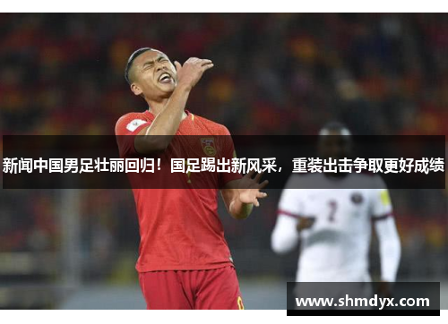 新闻中国男足壮丽回归！国足踢出新风采，重装出击争取更好成绩