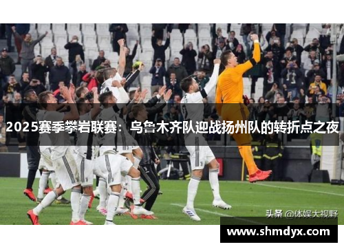 2025赛季攀岩联赛：乌鲁木齐队迎战扬州队的转折点之夜
