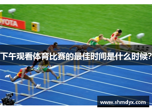下午观看体育比赛的最佳时间是什么时候？
